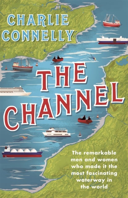 The Channel - The Remarkable Men and Women Who Made It the Most Fascinating Waterway in the World