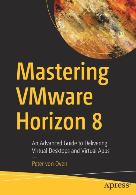 Mastering VMware Horizon 8 - An Advanced Guide to Delivering Virtual Desktops and Virtual Apps