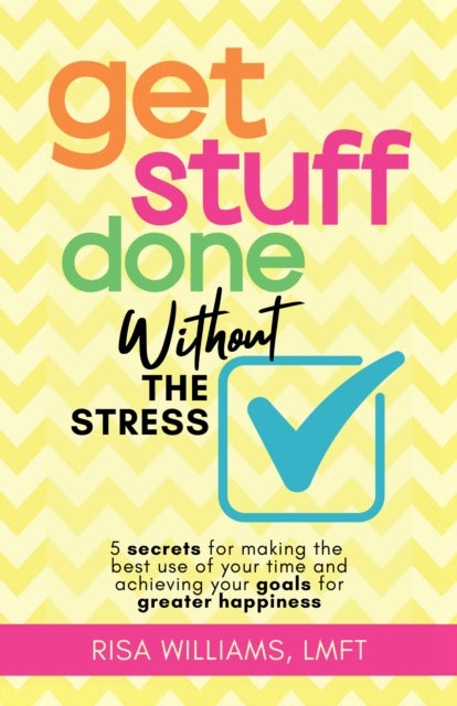 Get Stuff Done Without the Stress - 5 Secrets for Making the Best Use of Your Time and Achieving Your Goals for Greater Happiness