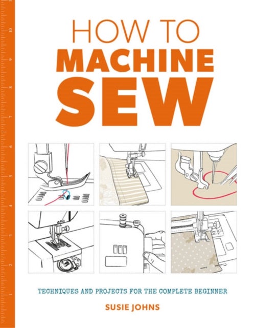 How to Machine Sew - Techniques and Projects for the Complete Beginner