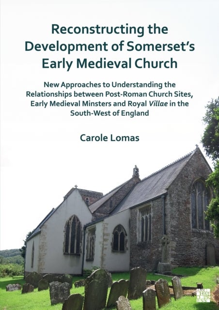 Reconstructing the Development of Somerset¿s Early Medieval Church - New Approaches to Understanding the Relationships Between Post-Roman Church Sites, Early Medieval Minsters and Royal Villae in the South-West of England