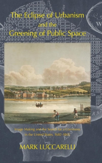 THE ECLIPSE OF URBANISM AND THE GREENING OF PUBLIC SPACE. - Image Making and the Search for a Commons in the United States 1682-1865