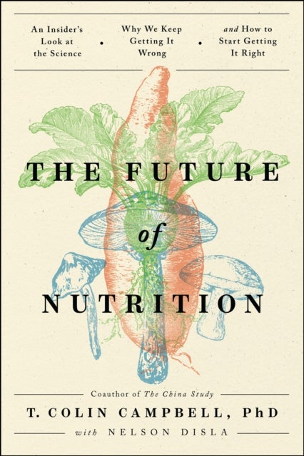 The Future of Nutrition - An Insider's Look at the Science, Why We Keep Getting It Wrong, and How to Start Getting It Right
