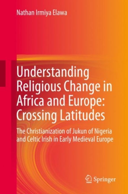 Understanding Religious Change in Africa and Europe: Crossing Latitudes - The Christianization of Jukun of Nigeria and Celtic Irish in Early Medieval Europe