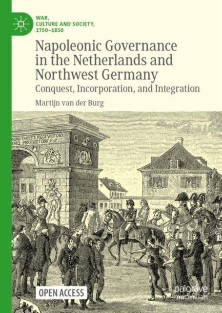 Napoleonic Governance in the Netherlands and Northwest Germany - Conquest, Incorporation, and Integration