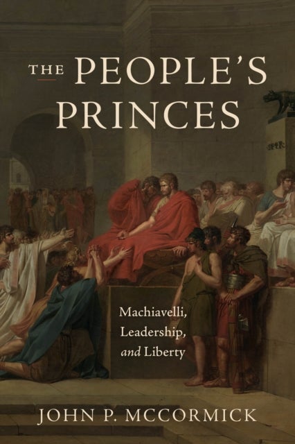 The People`s Princes – Machiavelli, Leadership, and Liberty - Machiavelli, Leadership, and Liberty