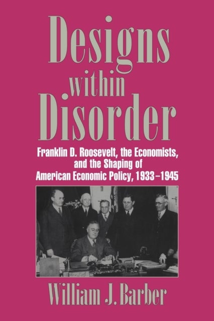 Designs Within Disorder - Franklin D. Roosevelt, the Economists, and the Shaping of American Economic Policy, 1933–1945