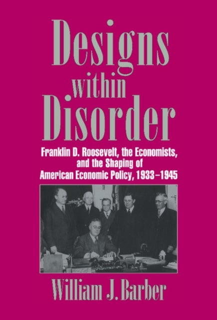 Designs Within Disorder - Franklin D. Roosevelt, the Economists, and the Shaping of American Economic Policy, 1933–1945