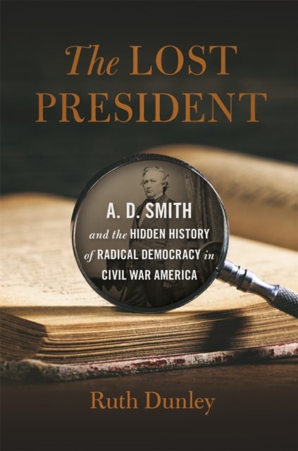 The Lost President - A. D. Smith and the Hidden History of Radical Democracy in Civil War America
