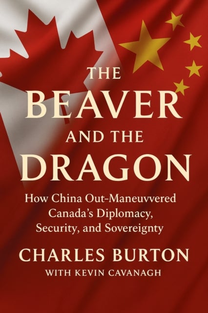 Beaver and the Dragon - How China Out-Manoeuvred Canada’s Diplomacy, Security, and Sovereignty
