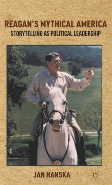 Reagan''s Mythical America - Storytelling as Political Leadership
