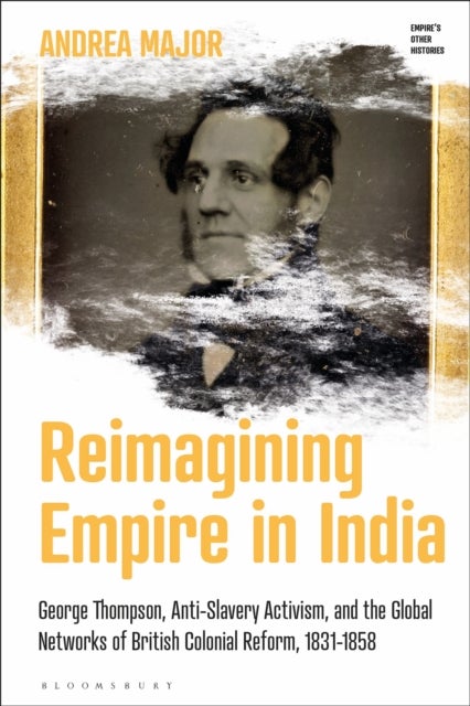 Reimagining Empire in India - George Thompson, Anti-Slavery Activism, and the Global Networks of British Colonial Reform, 1831-1858