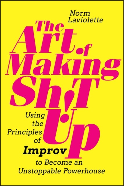 The Art of Making Sh!t Up – Using the Principles of Improv to Become an Unstoppable Powerhouse - Using the Principles of Improv to Become an Unstoppable Powerhouse