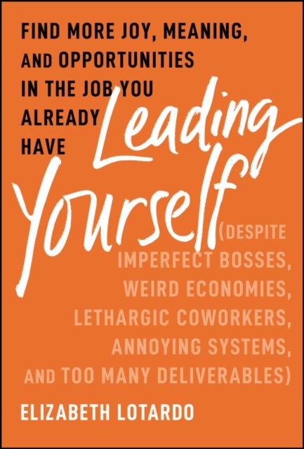 Leading Yourself – Find More Joy, Meaning, and Opportunities in the Job You Already Have (Despite  Imperfect Bosses, Weird Economies, Lethargic - Find More Joy, Meaning, and Opportunities in the Job You Already Have (Despite Imperfect Bosses, Weird Economies, Lethargic Coworkers, Annoying Systems, and Too Many Deliverables)