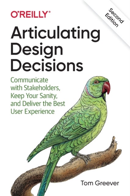 Articulating Design Decisions, 2E - Communicate with Stakeholders, Keep Your Sanity, and Deliver the Best User Experience