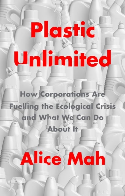 Plastic Unlimited: How Corporations Are Fuelling t he Ecological Crisis and What We Can Do About It - How Corporations Are Fuelling the Ecological Crisis and What We Can Do About It