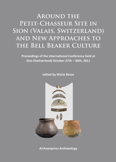 Around the Petit-Chasseur Site in Sion (Valais, Switzerland) and New Approaches to the Bell Beaker Culture - Proceedings of the International Conference (Sion, Switzerland – October 27th – 30th 2011)