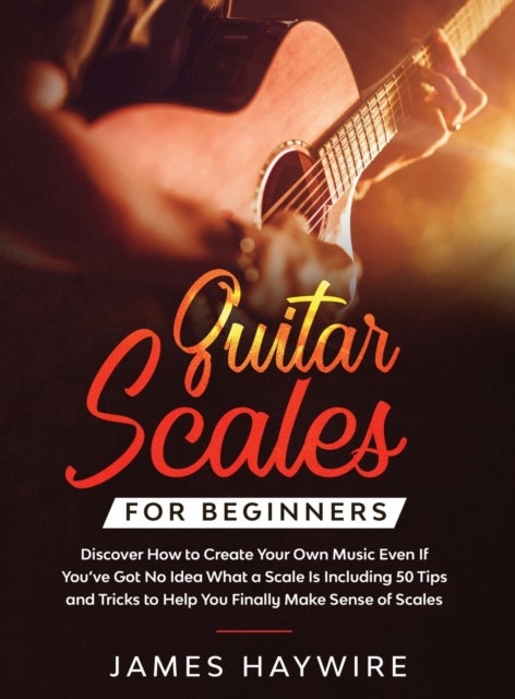 Guitar Scales for Beginners Discover How to Create Your Own Music Even If You've Got No Idea What a - Discover How To Finally Make Sense Of Scales And Supercharge Your Playing Ability With Over 50 Tips, Tricks And Exercises