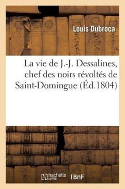 La Vie de J.-J. Dessalines, Chef Des Noirs R?volt?s de Saint-Domingue, Avec Des Notes Tr?s - detaillees sur l'origine, le caractere, la vie et les atrocites des principaux chefs des noirs...