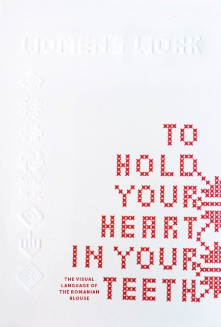 To Hold Your Heart in Your Teeth, Women''s Work - The Visual Language of the Romanian Blouse