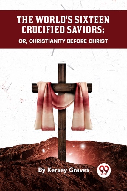 The World''s Sixteen Crucified Saviors Or, Christianity Before Christ