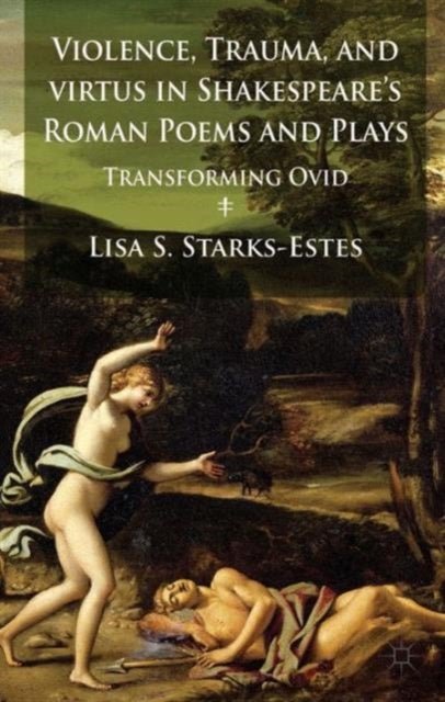 Violence, Trauma, and Virtus in Shakespeare''s Roman Poems and Plays - Transforming Ovid