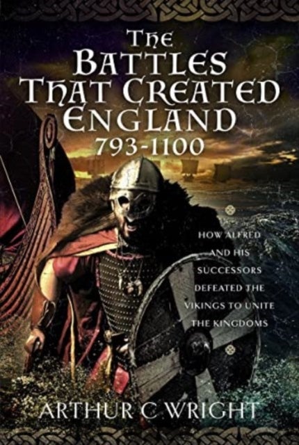 The Battles That Created England 793-1100 - How Alfred and his Successors Defeated the Vikings to Unite the Kingdoms
