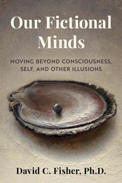 Our Fictional Minds - Moving Beyond Consciousness, Self, and Other Illusions