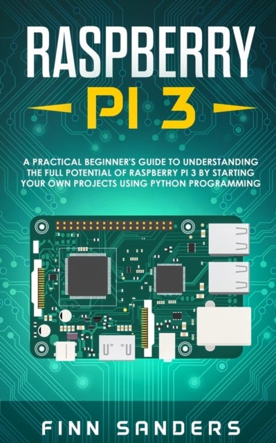 Raspberry Pi 3 - A Practical Beginner's Guide To Understanding The Full Potential Of Raspberry Pi 3 By Starting Your Own Projects Using Python Programming