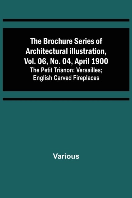 The Brochure Series of Architectural Illustration, vol. 06, No. 04, April 1900; The Petit Trianon - Versailles; English Carved Fireplaces