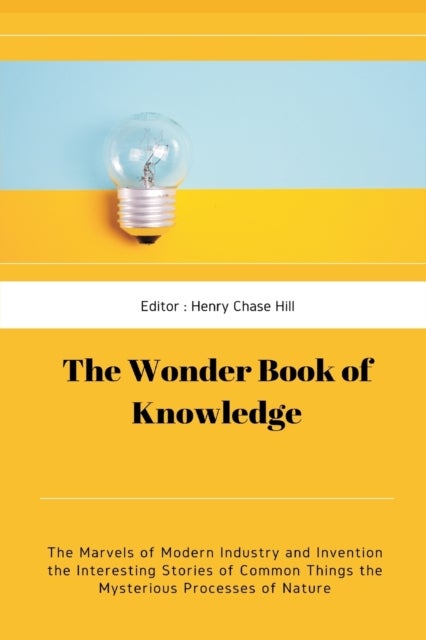 The Wonder Book of Knowledge - The Marvels of Modern Industry and Invention the Interesting Stories of Common Things the Mysterious Processes of Nature