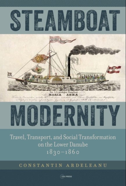 Steamboat Modernity - Travel, Transport, and Social Transformation on the Lower Danube, 1830-1860