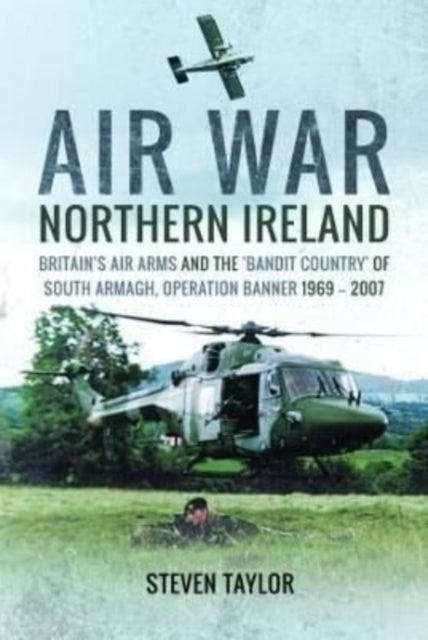 Air War Northern Ireland - Britain's Air Arms and the 'Bandit Country' of South Armagh, Operation Banner 1969-2007