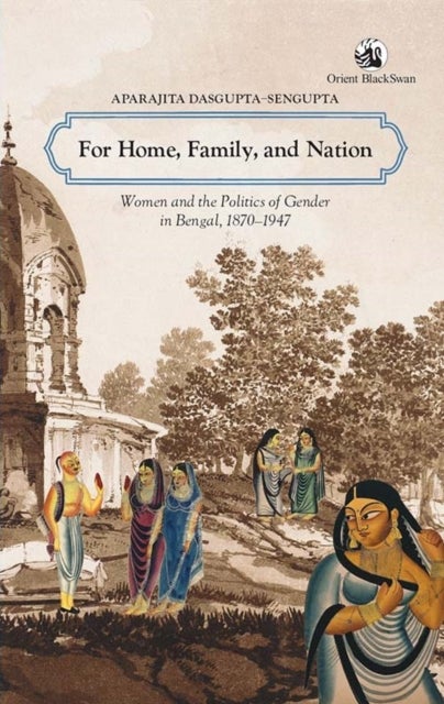 For Home, Family & Nation - Women & the Politics of Gender in Bengal, 1870–1947