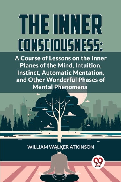 The Inner Consciousness - A Course of Lessons on the Inner Planes of the Mind, Intuition, Instinct, Automatic Mentation, and Other Wonderful Phases of Mental Phenomena
