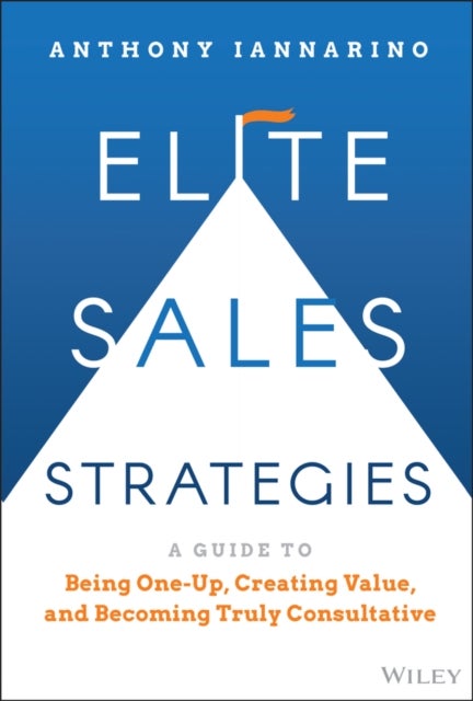 Elite Sales Strategies: A Guide to Being One–Up, C reating Value, and Becoming Truly Consultative - A Guide to Being One-Up, Creating Value, and Becoming Truly Consultative