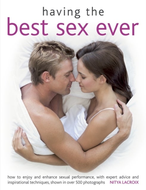 Having the Best Sex Ever - How to Enjoy and Enhance Sexual Performance, with Expert Advice and Inspirational Techniques, Shown in Over 500 Photographs