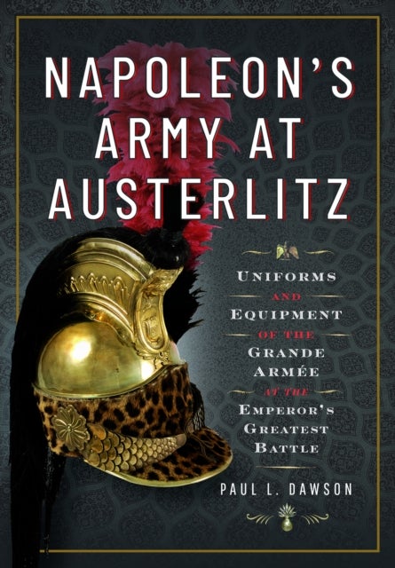 Napoleon''s Army at Austerlitz - Uniforms and Equipment of the Grande Armee at the Emperor's Greatest Battle
