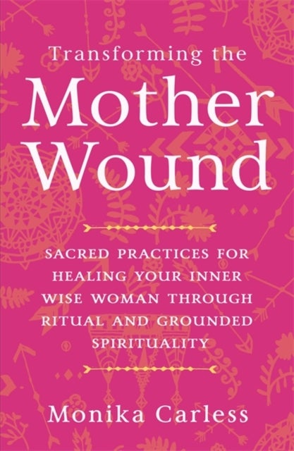 Transforming the Mother Wound - Sacred Practices for Healing Your Inner Wise Woman through Ritual and Grounded Spirituality