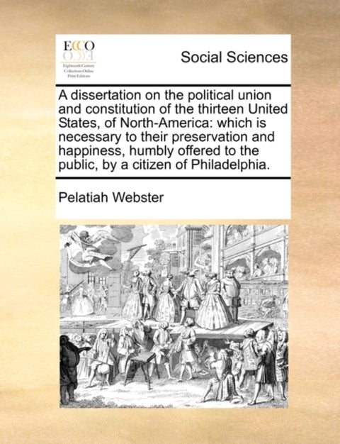 A Dissertation on the Political Union and Constitution of the Thirteen United States, of North-Ameri - Which Is Necessary to Their Preservation and Happiness, Humbly Offered to the Public, by a Citizen of Philadelphia.