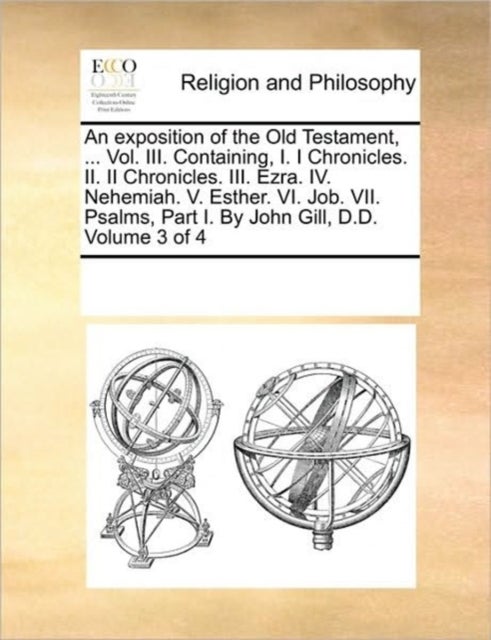 An exposition of the Old Testament, ... Vol. III. Containing, I. I Chronicles. II. II Chronicles. III. Ezra. IV. Nehemiah. V. Esther. VI. Job. VII. Psalms, Part I. By John Gill, D.D.  Volume 3 of 4