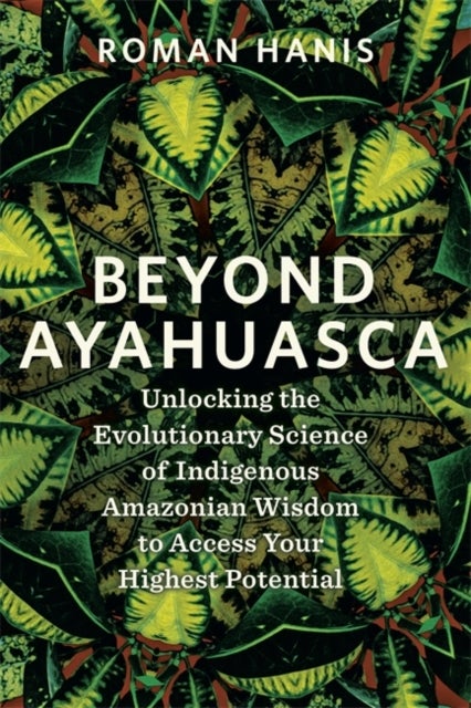 Beyond Ayahuasca - Unlocking the Evolutionary Science of Indigenous Amazonian Wisdom to Access Your Highest Potential