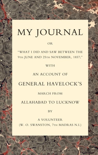 MY JOURNAL OR "WHAT I DID AND SAW BETWEEN THE 9TH JUNE AND 25 NOVEMBER 1857" WITH AN ACCOUNT OF GENERAL HAVELOCK''S MARCH FROM ALLAHABAD TO LUCKNOW - With an Account of General Havelock's March from Allahabad to Lucknow