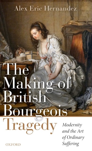 The Making of British Bourgeois Tragedy - Modernity and the Art of Ordinary Suffering