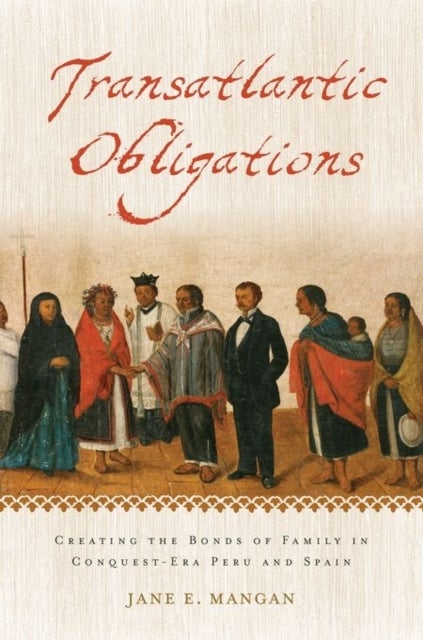 Transatlantic Obligations - Creating the Bonds of Family in Conquest-Era Peru and Spain