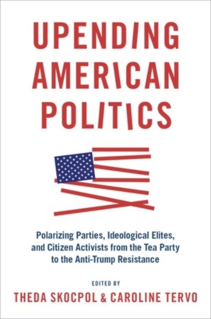 Upending American Politics - Polarizing Parties, Ideological Elites, and Citizen Activists from the Tea Party to the Anti-Trump Resistance
