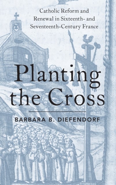 Planting the Cross - Catholic Reform and Renewal in Sixteenth- and Seventeenth-Century France