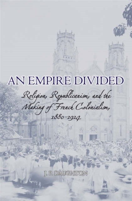 An Empire Divided - Religion, Republicanism, and the Making of French Colonialism, 1880-1914