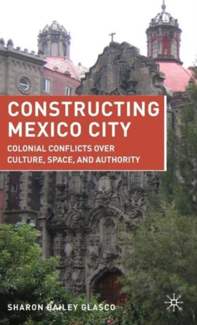 Constructing Mexico City - Colonial Conflicts over Culture, Space, and Authority