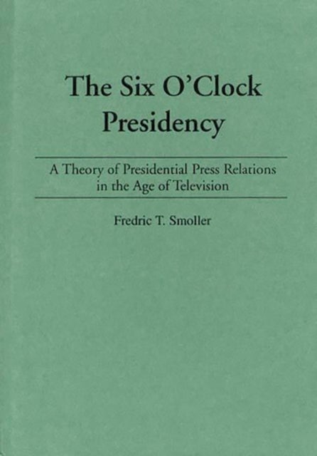 The Six O'Clock Presidency - A Theory of Presidential Press Relations in the Age of Television